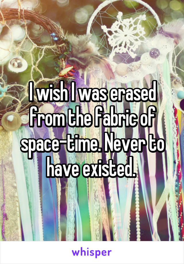 I wish I was erased from the fabric of space-time. Never to have existed. 