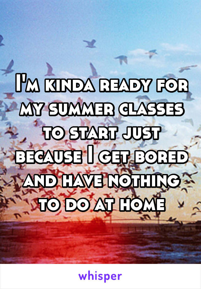 I'm kinda ready for my summer classes to start just because I get bored and have nothing to do at home