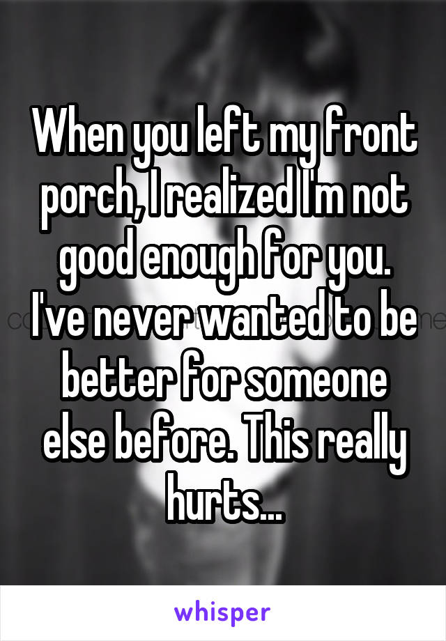 When you left my front porch, I realized I'm not good enough for you. I've never wanted to be better for someone else before. This really hurts...