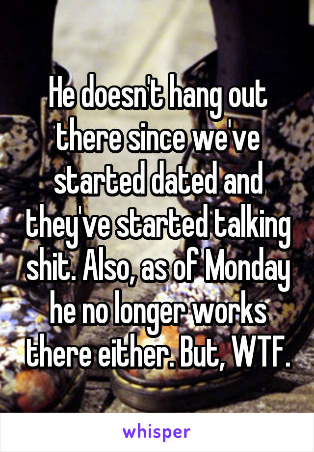 He doesn't hang out there since we've started dated and they've started talking shit. Also, as of Monday he no longer works there either. But, WTF.