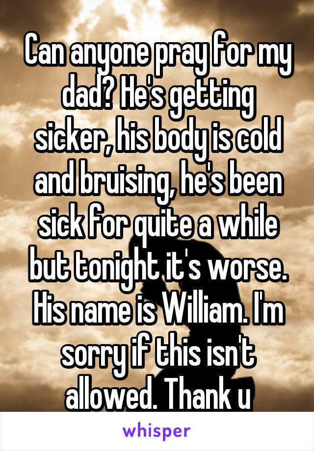 Can anyone pray for my dad? He's getting sicker, his body is cold and bruising, he's been sick for quite a while but tonight it's worse. His name is William. I'm sorry if this isn't allowed. Thank u