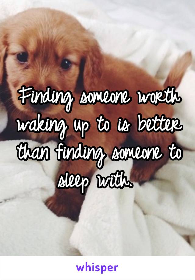 Finding someone worth waking up to is better than finding someone to sleep with. 