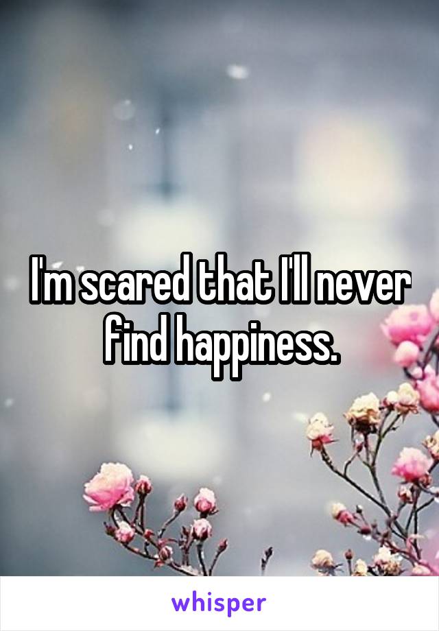 I'm scared that I'll never find happiness.