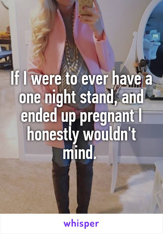 If I were to ever have a one night stand, and ended up pregnant I honestly wouldn't mind. 