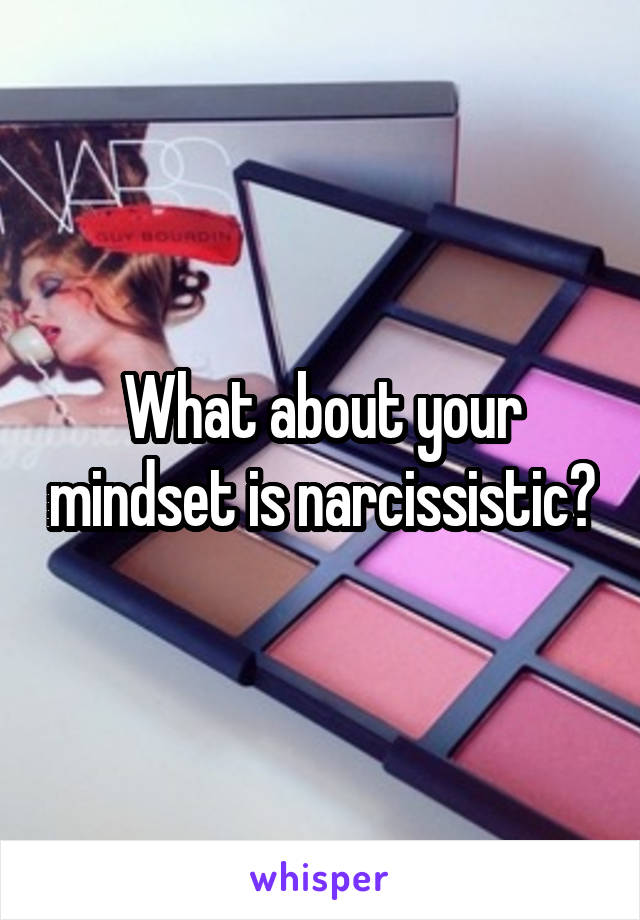 What about your mindset is narcissistic?