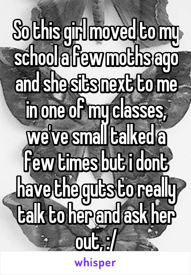 So this girl moved to my school a few moths ago and she sits next to me in one of my classes, we've small talked a few times but i dont have the guts to really talk to her and ask her out, :/