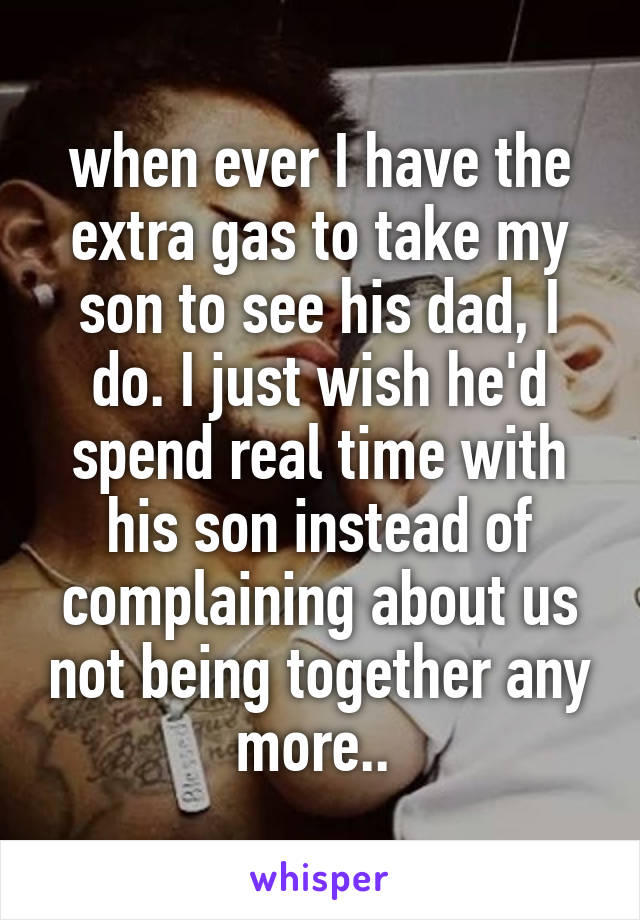 when ever I have the extra gas to take my son to see his dad, I do. I just wish he'd spend real time with his son instead of complaining about us not being together any more.. 