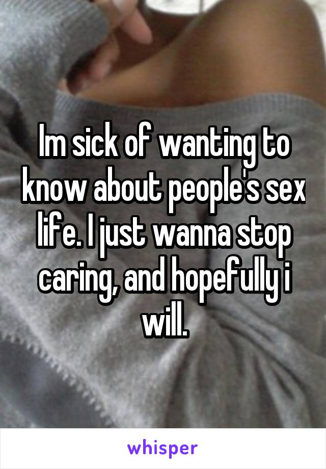 Im sick of wanting to know about people's sex life. I just wanna stop caring, and hopefully i will.