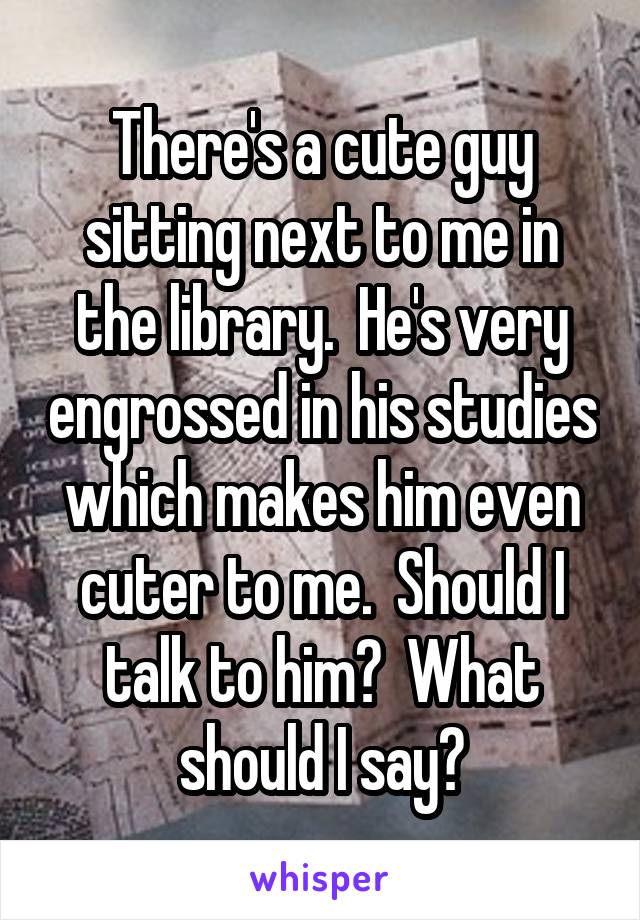 There's a cute guy sitting next to me in the library.  He's very engrossed in his studies which makes him even cuter to me.  Should I talk to him?  What should I say?