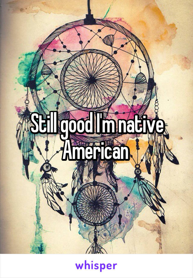 Still good I'm native American 