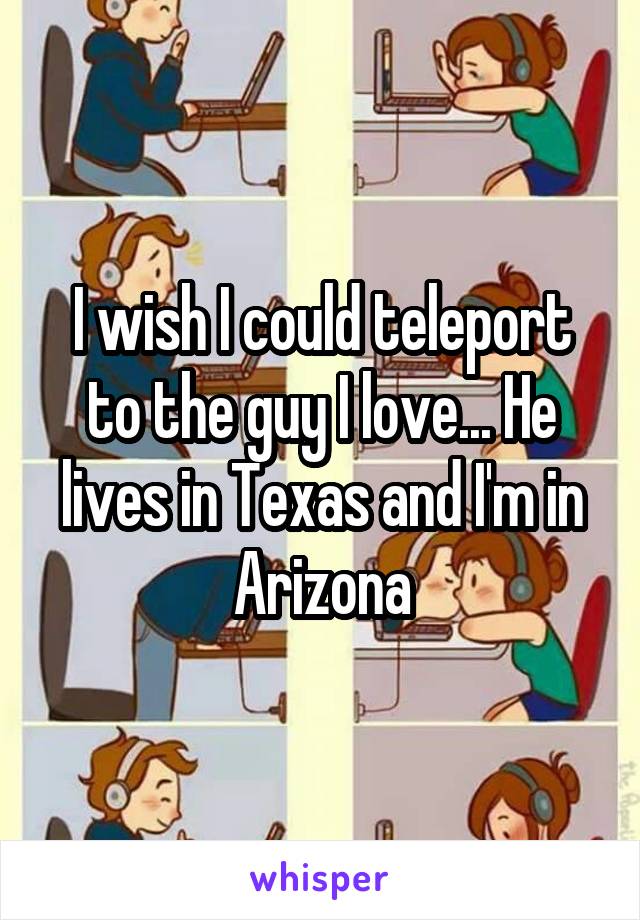 I wish I could teleport to the guy I love... He lives in Texas and I'm in Arizona