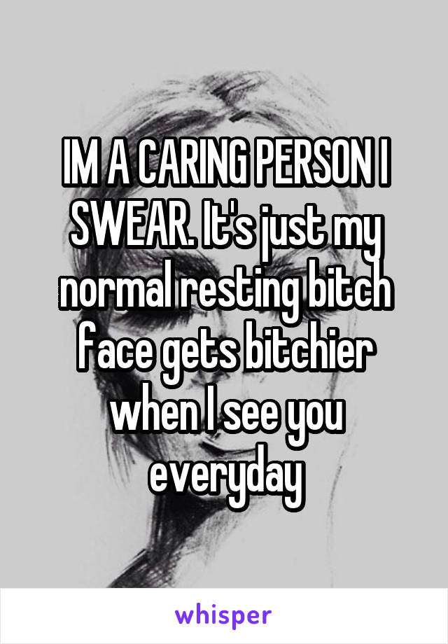 IM A CARING PERSON I SWEAR. It's just my normal resting bitch face gets bitchier when I see you everyday