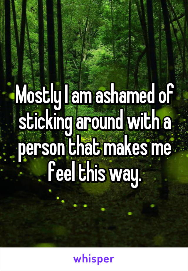 Mostly I am ashamed of sticking around with a person that makes me feel this way.