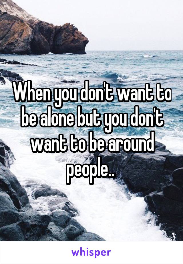 When you don't want to be alone but you don't want to be around people.. 