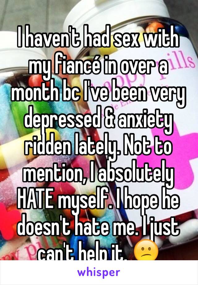 I haven't had sex with my fiancé in over a month bc I've been very depressed & anxiety ridden lately. Not to mention, I absolutely HATE myself. I hope he doesn't hate me. I just can't help it. 😕