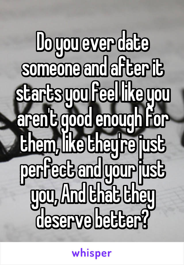 Do you ever date someone and after it starts you feel like you aren't good enough for them, like they're just perfect and your just you, And that they deserve better?