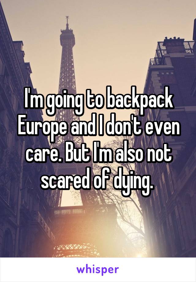 I'm going to backpack Europe and I don't even care. But I'm also not scared of dying. 