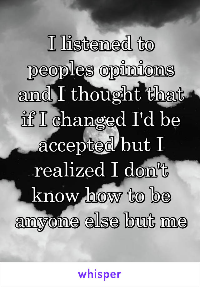 I listened to peoples opinions and I thought that if I changed I'd be accepted but I realized I don't know how to be anyone else but me 