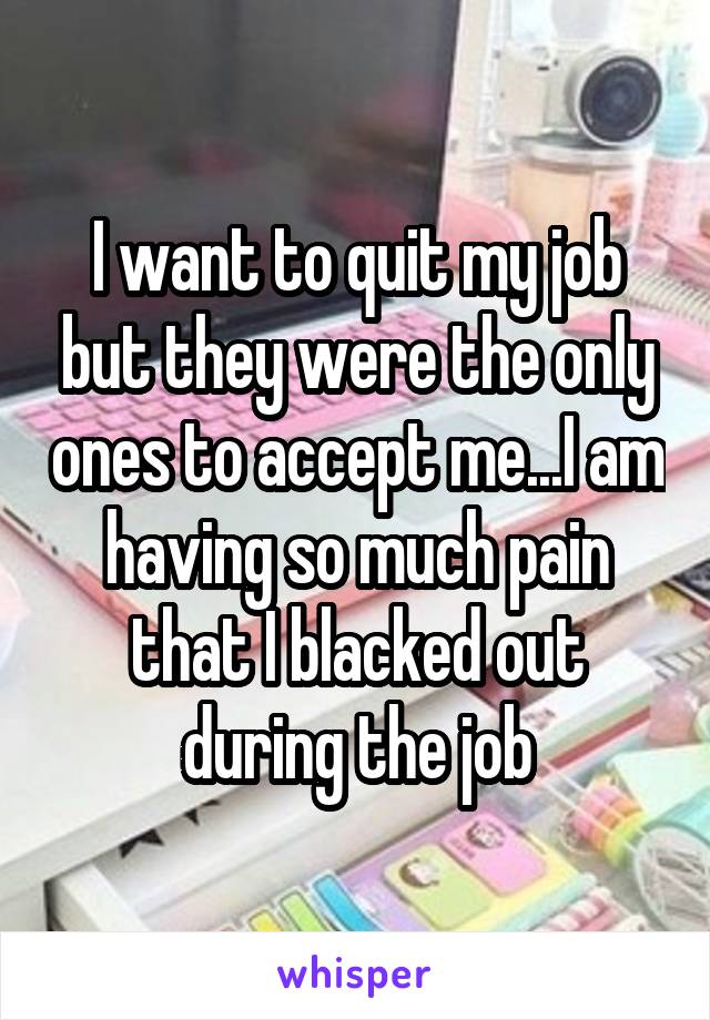 I want to quit my job but they were the only ones to accept me...I am having so much pain that I blacked out during the job