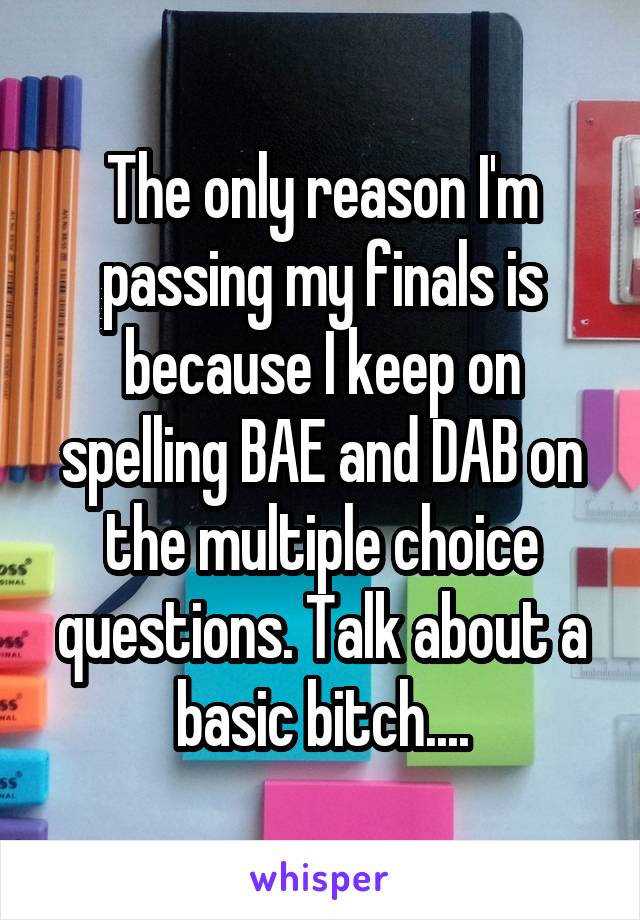 The only reason I'm passing my finals is because I keep on spelling BAE and DAB on the multiple choice questions. Talk about a basic bitch....