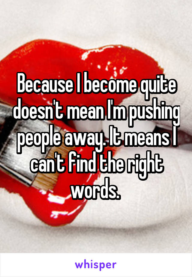 Because I become quite doesn't mean I'm pushing people away. It means I can't find the right words. 