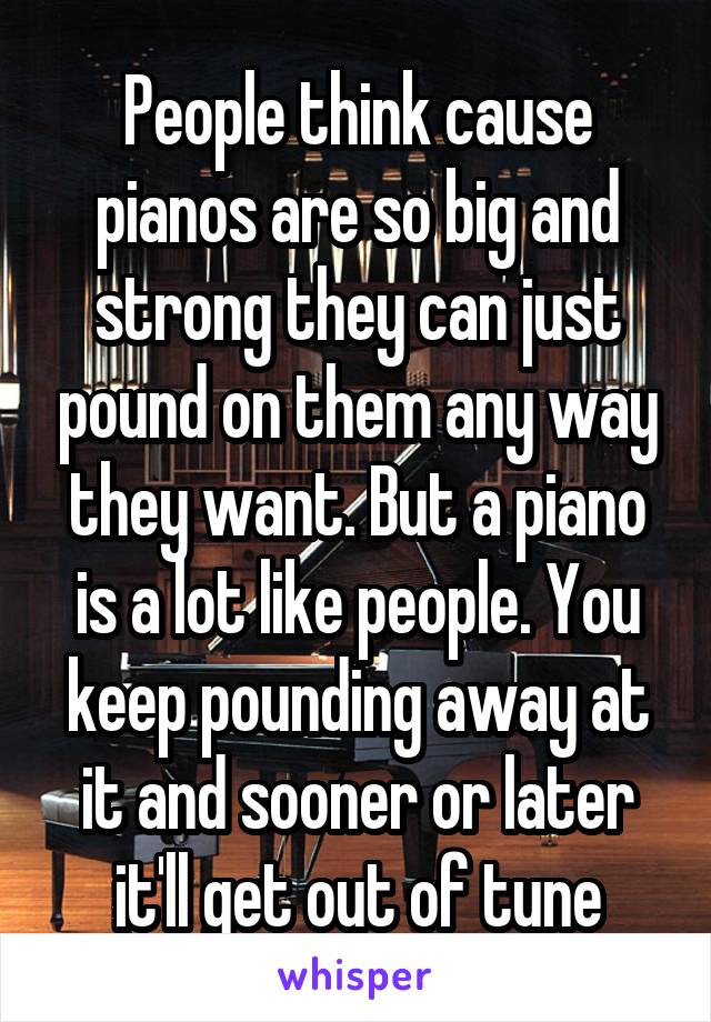 People think cause pianos are so big and strong they can just pound on them any way they want. But a piano is a lot like people. You keep pounding away at it and sooner or later it'll get out of tune