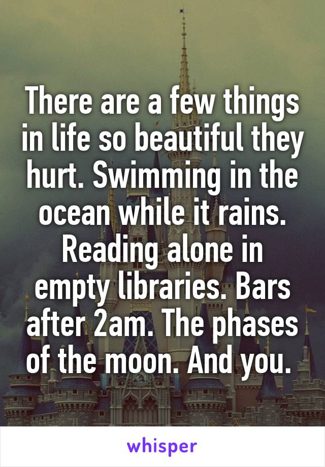 There are a few things in life so beautiful they hurt. Swimming in the ocean while it rains. Reading alone in empty libraries. Bars after 2am. The phases of the moon. And you. 