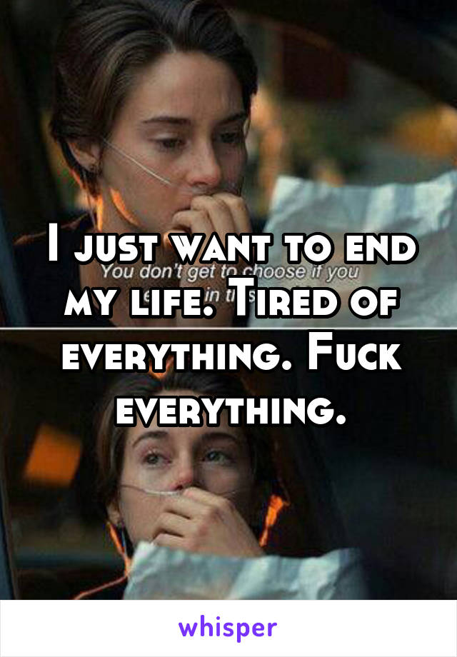 I just want to end my life. Tired of everything. Fuck everything.