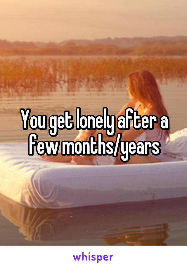 You get lonely after a few months/years