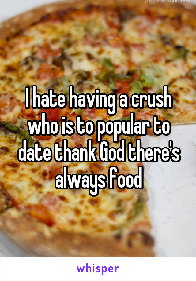 I hate having a crush who is to popular to date thank God there's always food