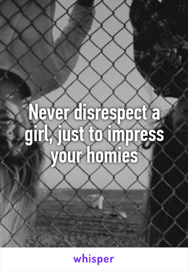 Never disrespect a girl, just to impress your homies