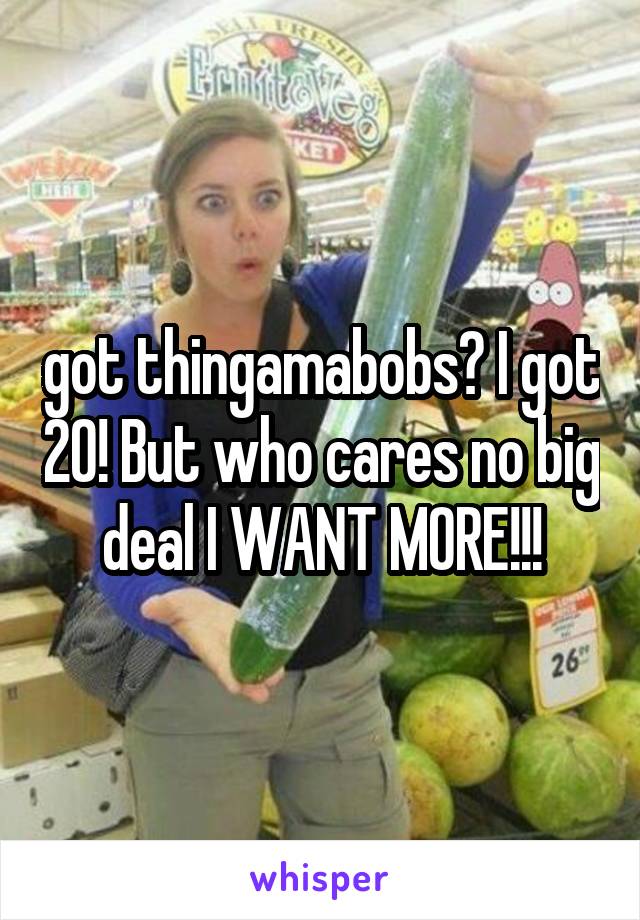 got thingamabobs? I got 20! But who cares no big deal I WANT MORE!!!