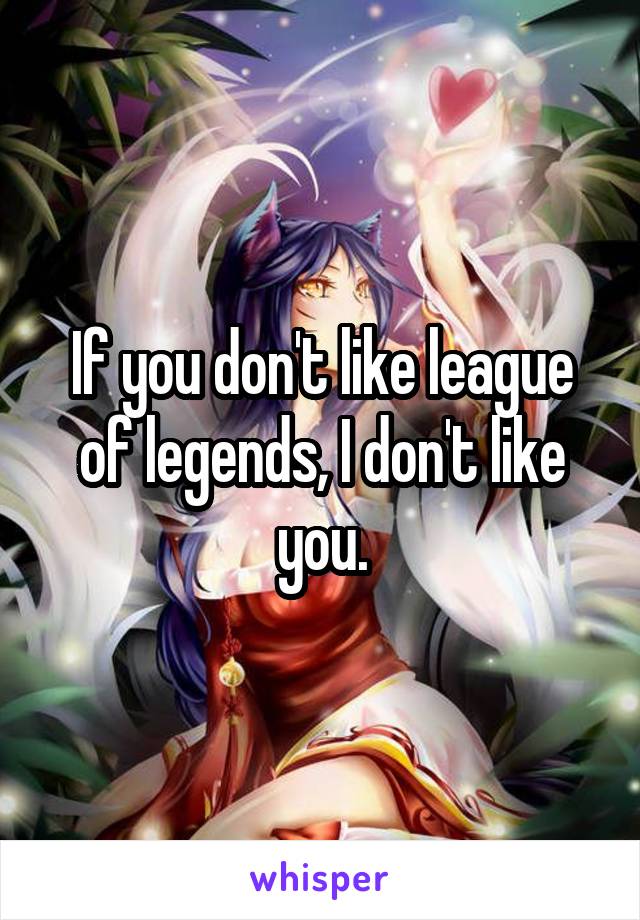 If you don't like league of legends, I don't like you.