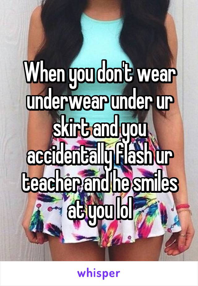 When you don't wear underwear under ur skirt and you accidentally flash ur teacher and he smiles at you lol