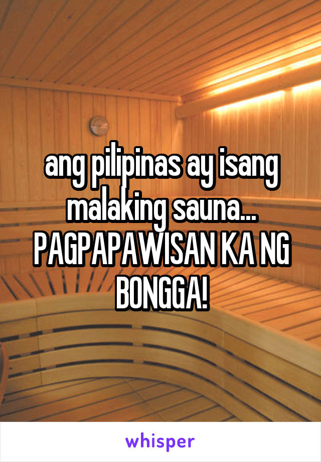 ang pilipinas ay isang malaking sauna...
PAGPAPAWISAN KA NG BONGGA!