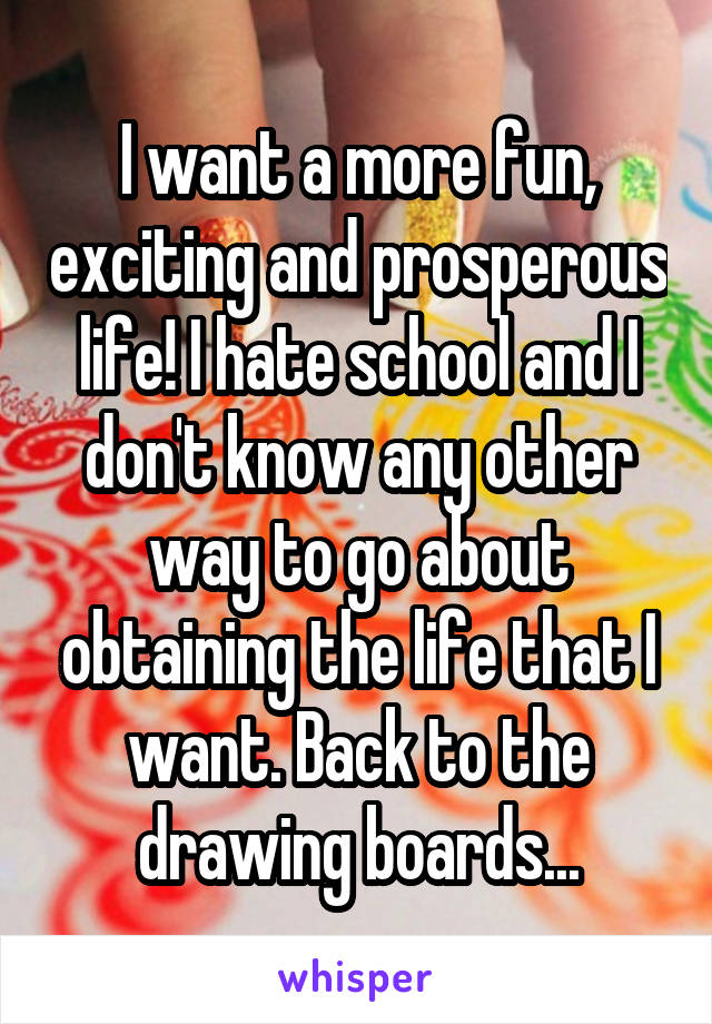 I want a more fun, exciting and prosperous life! I hate school and I don't know any other way to go about obtaining the life that I want. Back to the drawing boards...