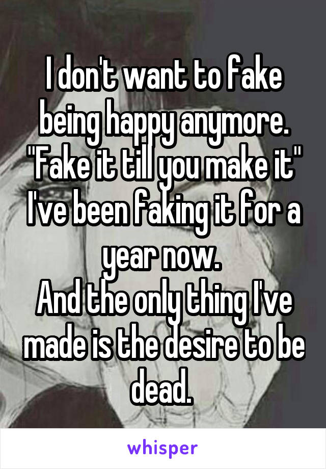 I don't want to fake being happy anymore. "Fake it till you make it" I've been faking it for a year now. 
And the only thing I've made is the desire to be dead. 