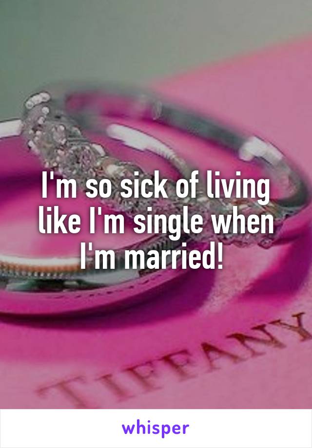 I'm so sick of living like I'm single when I'm married! 