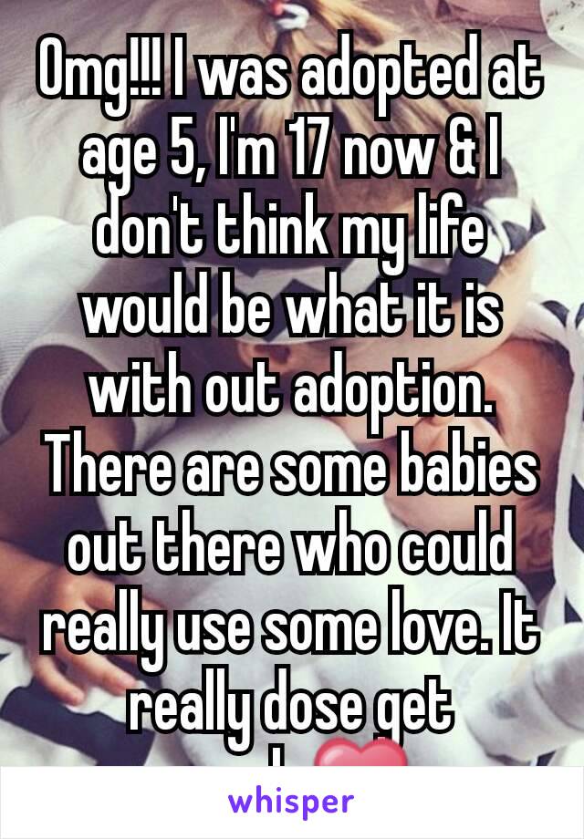 Omg!!! I was adopted at age 5, I'm 17 now & I don't think my life would be what it is with out adoption. There are some babies out there who could really use some love. It really dose get rough.❤