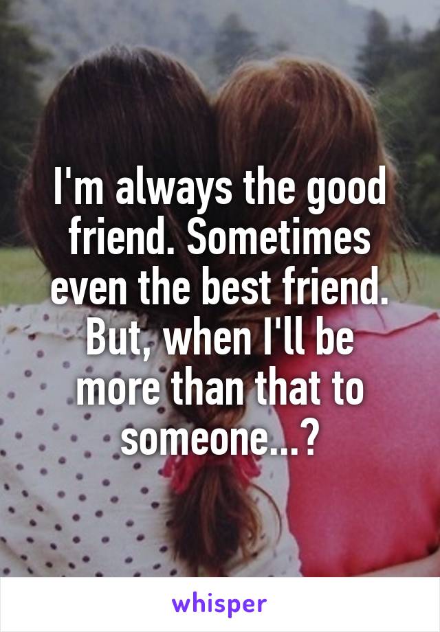 I'm always the good friend. Sometimes even the best friend.
But, when I'll be more than that to someone...?