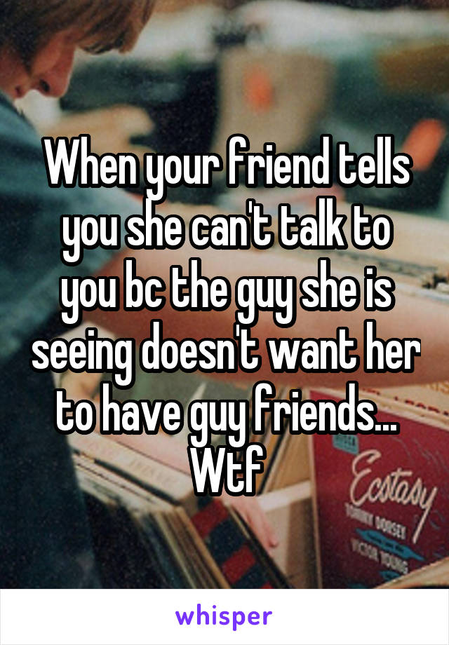 When your friend tells you she can't talk to you bc the guy she is seeing doesn't want her to have guy friends... Wtf