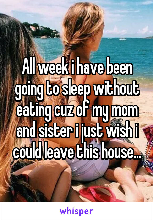 All week i have been going to sleep without eating cuz of my mom and sister i just wish i could leave this house...