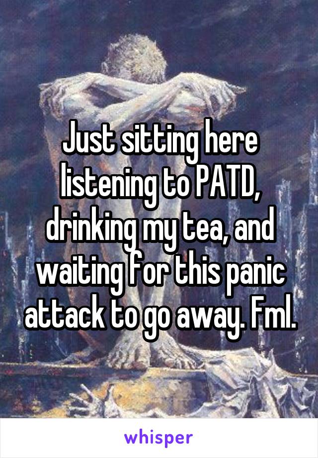 Just sitting here listening to PATD, drinking my tea, and waiting for this panic attack to go away. Fml.