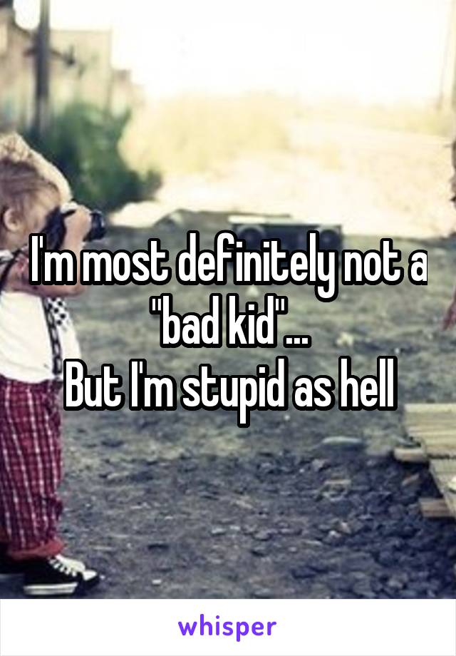 I'm most definitely not a "bad kid"...
But I'm stupid as hell