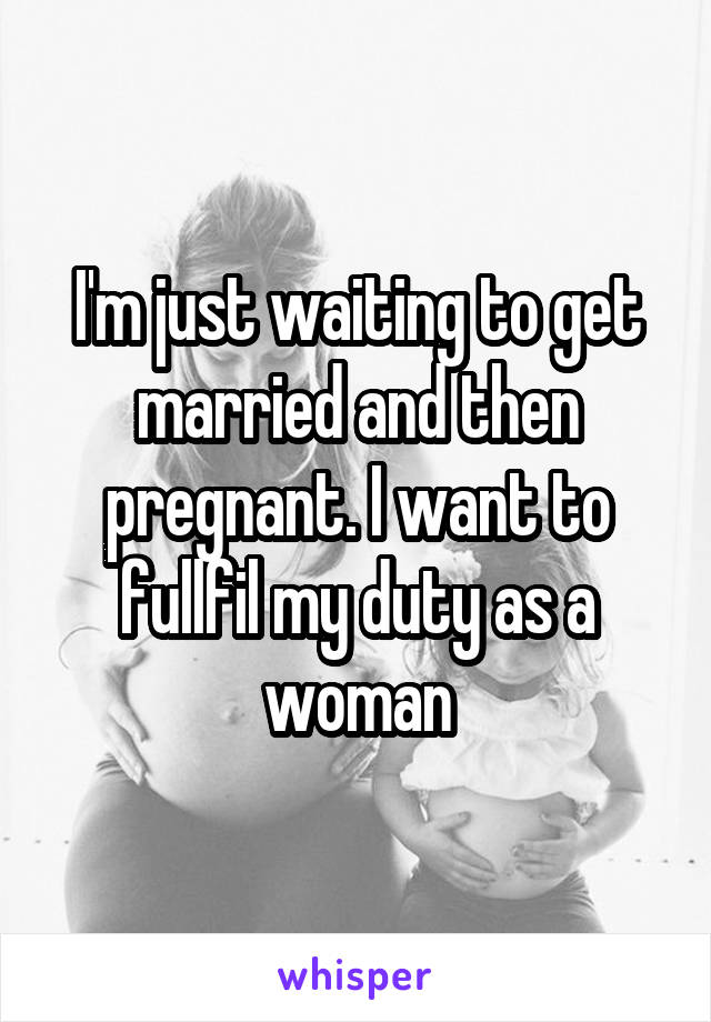 I'm just waiting to get married and then pregnant. I want to fullfil my duty as a woman