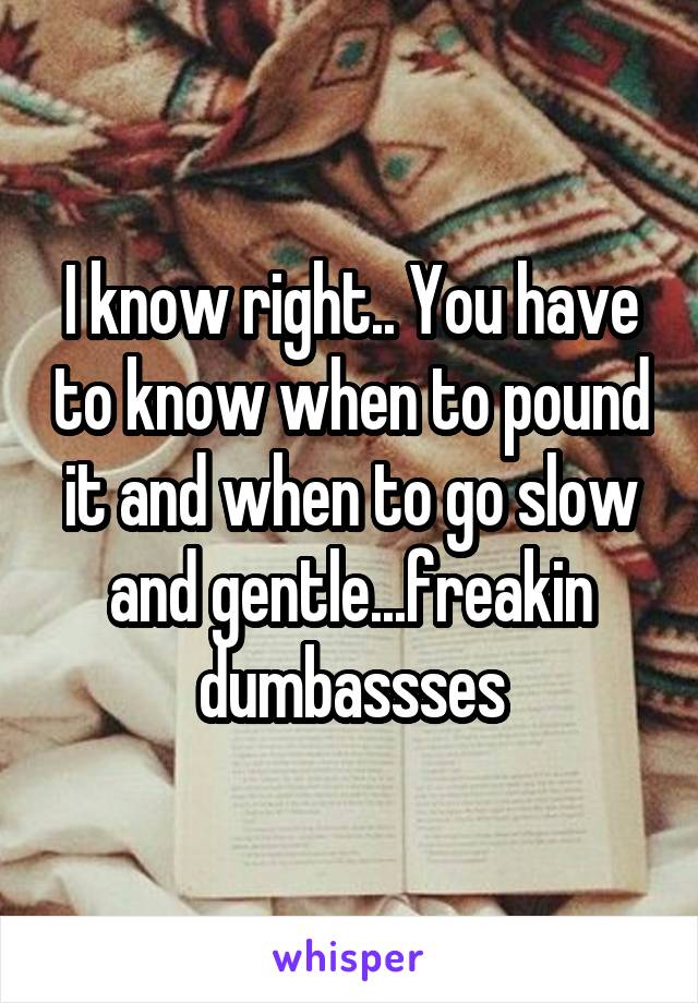 I know right.. You have to know when to pound it and when to go slow and gentle...freakin dumbassses