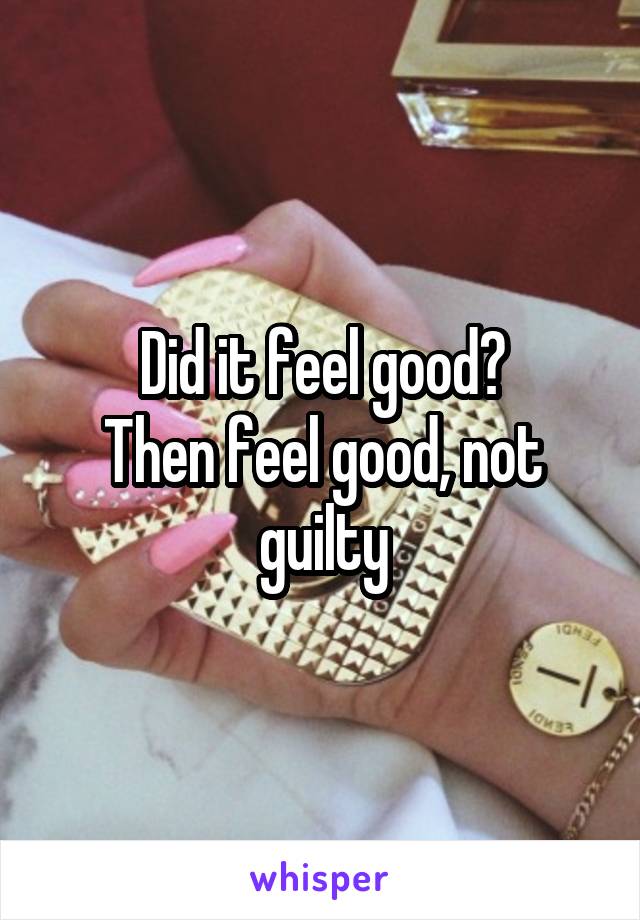 Did it feel good?
Then feel good, not guilty