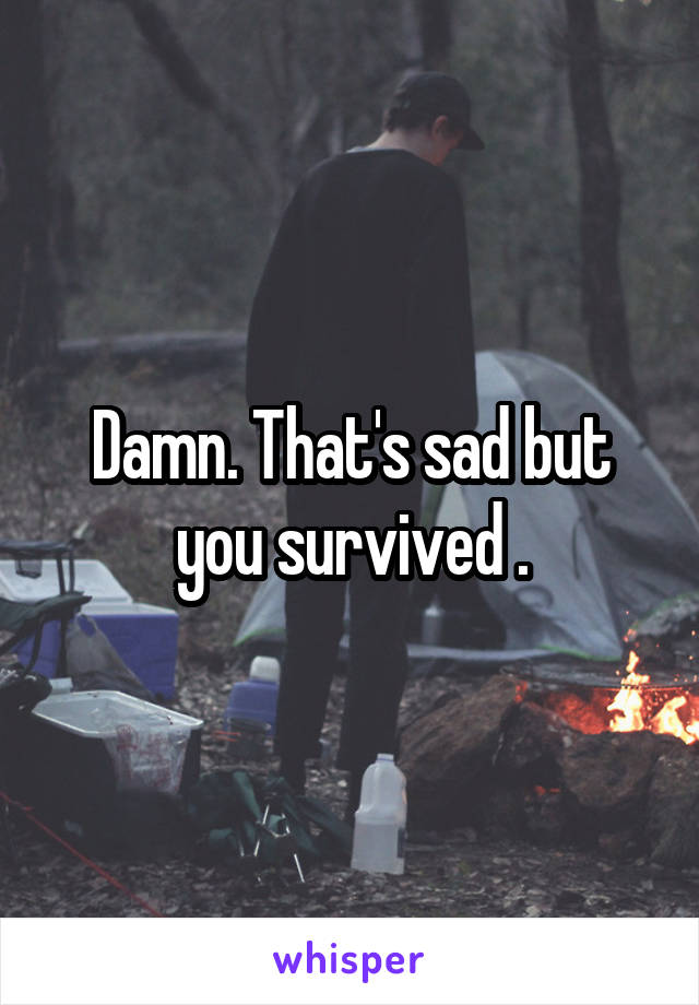 Damn. That's sad but you survived .