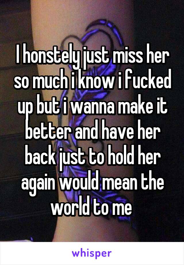 I honstely just miss her so much i know i fucked up but i wanna make it better and have her back just to hold her again would mean the world to me 