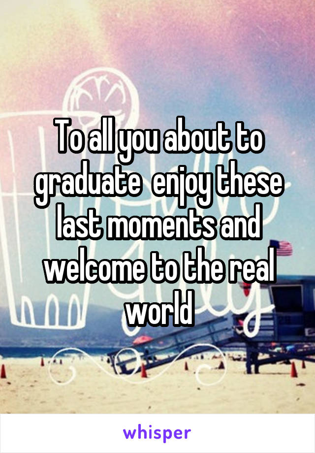 To all you about to graduate  enjoy these last moments and welcome to the real world